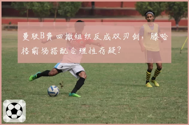 曼联B费回撤组织反成双刃剑，滕哈格前场搭配合理性存疑？