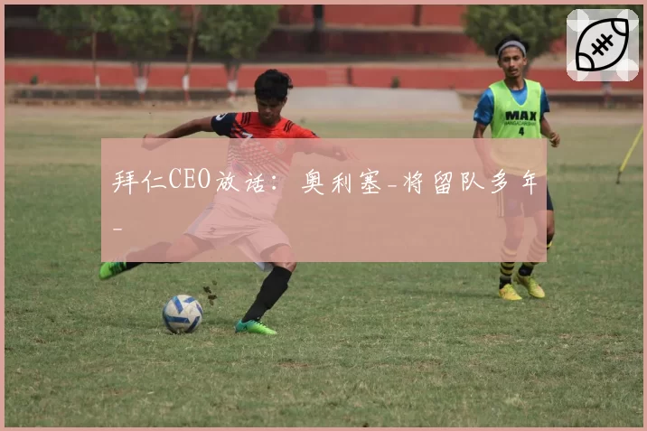 拜仁CEO放话：奥利塞_将留队多年_