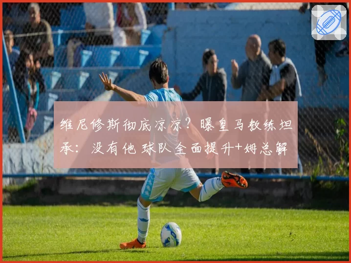 维尼修斯彻底凉凉?曝皇马教练坦承:没有他 球队全面提升+姆总解放