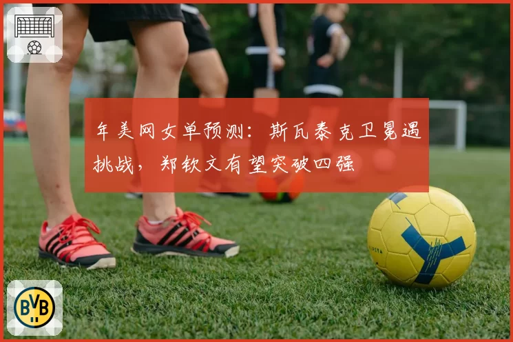 年美网女单预测：斯瓦泰克卫冕遇挑战，郑钦文有望突破四强