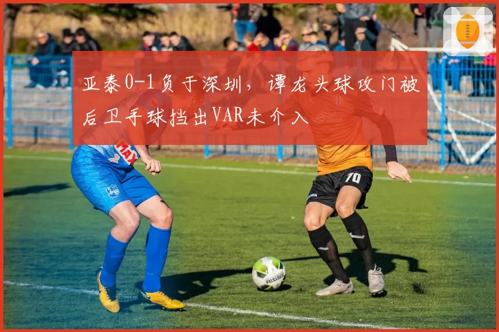 亚泰0-1负于深圳，谭龙头球攻门被后卫手球挡出VAR未介入