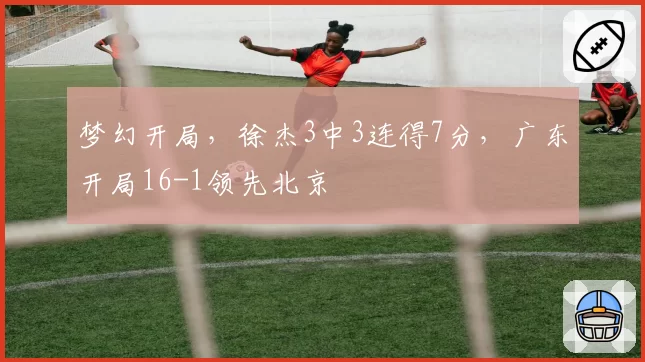梦幻开局，徐杰3中3连得7分，广东开局16-1领先北京