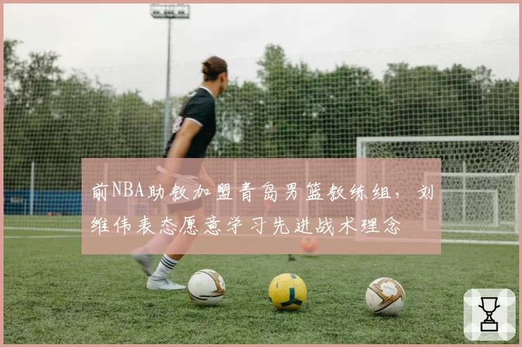 前NBA助教加盟青岛男篮教练组,刘维伟表态愿意学习先进战术理念