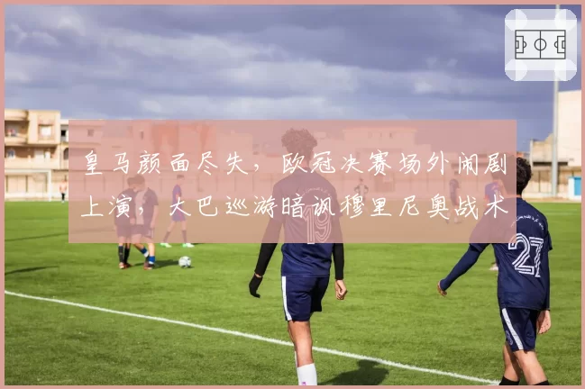 皇马颜面尽失，欧冠决赛场外闹剧上演，大巴巡游暗讽穆里尼奥战术