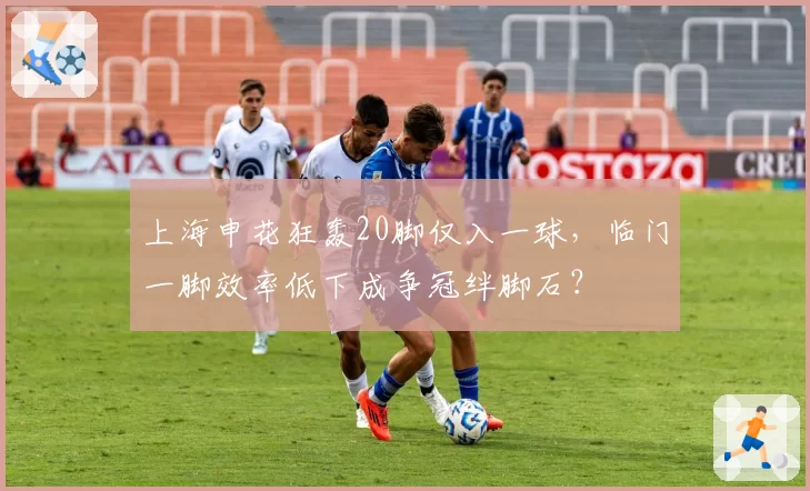上海申花狂轰20脚仅入一球，临门一脚效率低下成争冠绊脚石？
