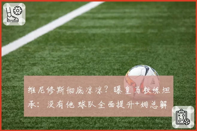 维尼修斯彻底凉凉?曝皇马教练坦承:没有他 球队全面提升+姆总解放