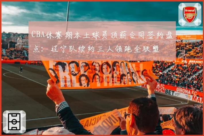 CBA休赛期本土球员顶薪合同签约盘点：辽宁队续约三人领跑全联盟