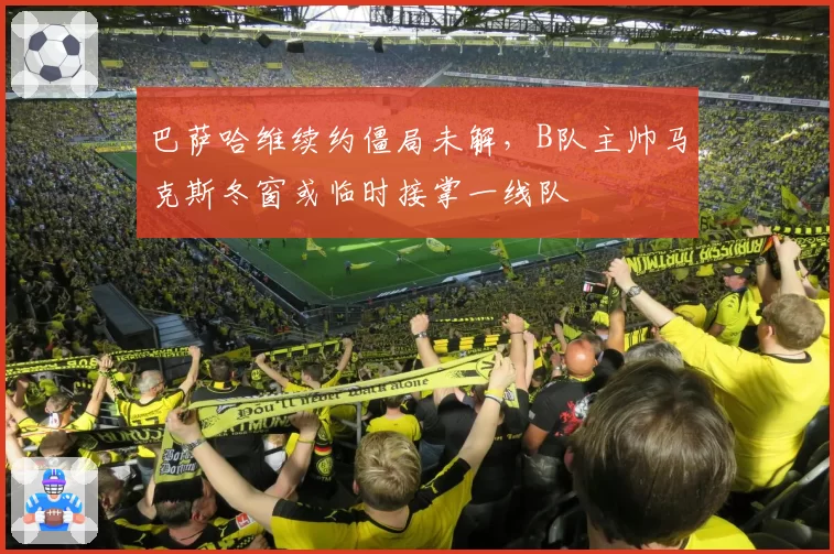 巴萨哈维续约僵局未解，B队主帅马克斯冬窗或临时接掌一线队
