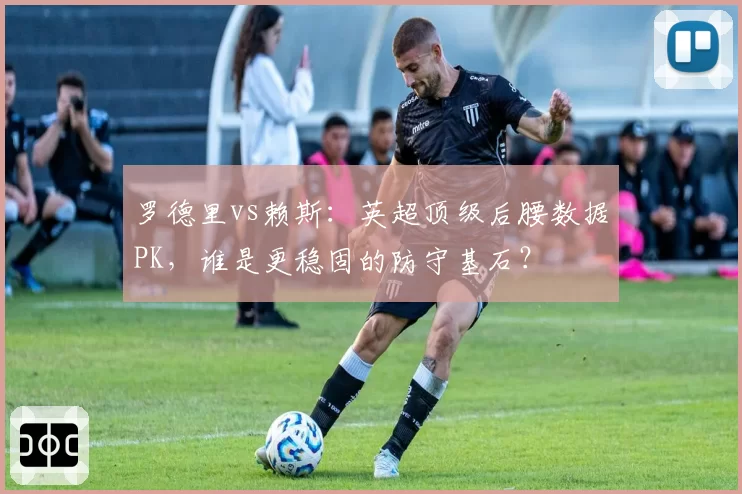 罗德里vs赖斯：英超顶级后腰数据PK，谁是更稳固的防守基石？
