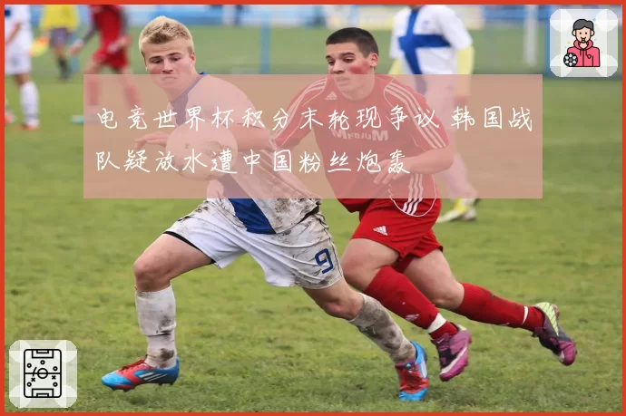 电竞世界杯积分末轮现争议 韩国战队疑放水遭中国粉丝炮轰