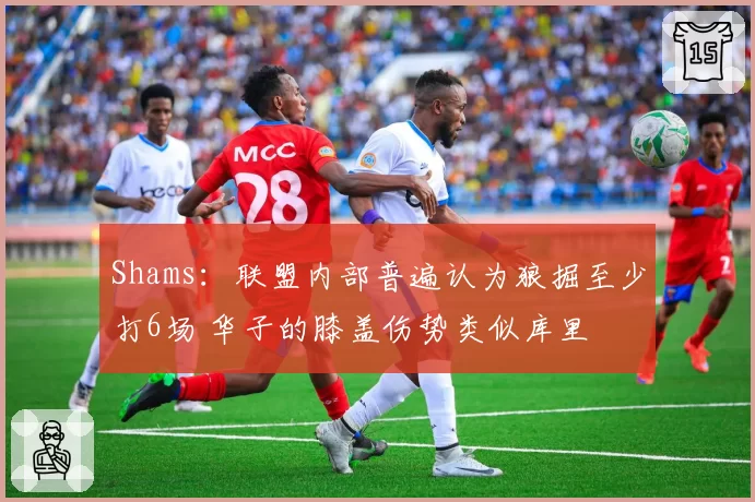 Shams：联盟内部普遍认为狼掘至少打6场 华子的膝盖伤势类似库里