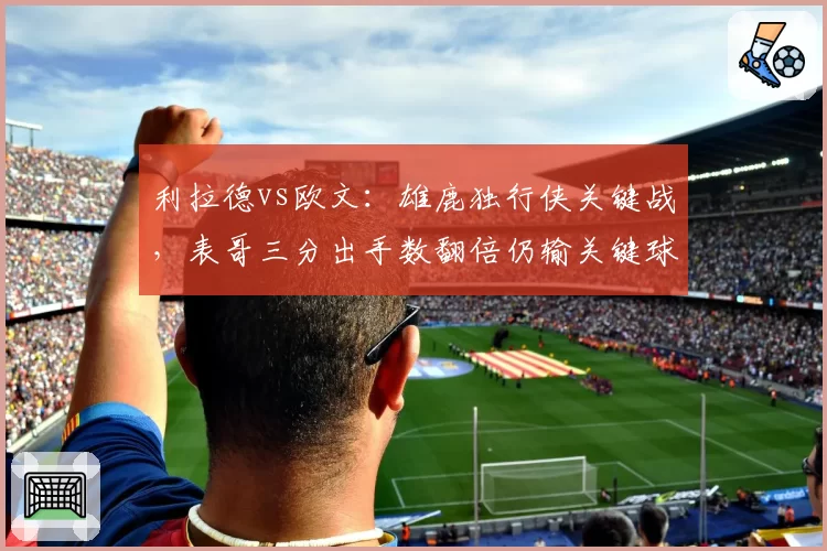 利拉德vs欧文:雄鹿独行侠关键战,表哥三分出手数翻倍仍输关键球