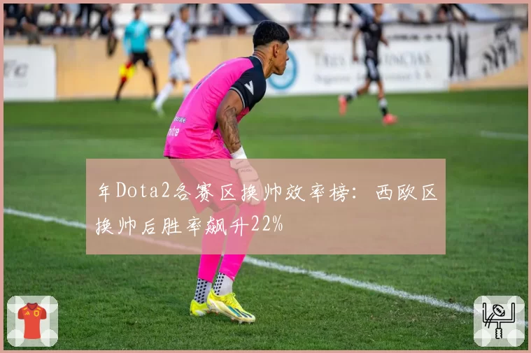年Dota2各赛区换帅效率榜：西欧区换帅后胜率飙升22%