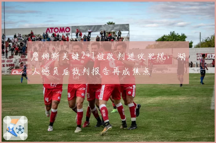 詹姆斯关键2+1被改判进攻犯规，湖人憾负后裁判报告再成焦点