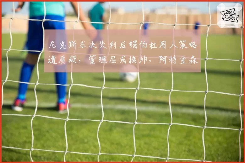 尼克斯东决失利后锡伯杜用人策略遭质疑，管理层或换帅，阿特金森成热门