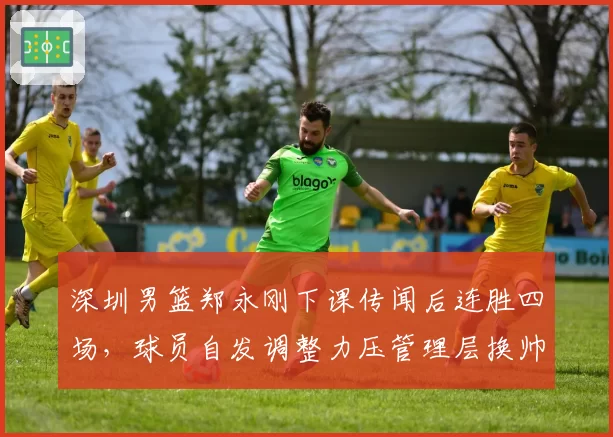 深圳男篮郑永刚下课传闻后连胜四场，球员自发调整力压管理层换帅预案