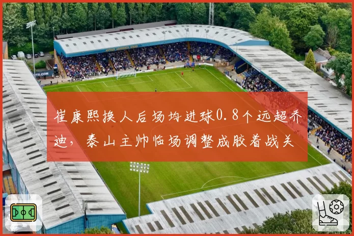 崔康熙换人后场均进球0.8个远超乔迪，泰山主帅临场调整成胶着战关键