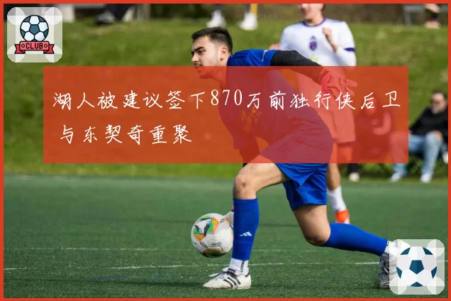 湖人被建议签下870万前独行侠后卫 与东契奇重聚