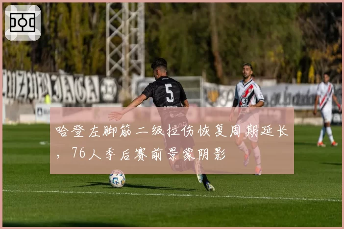 哈登左脚筋二级拉伤恢复周期延长，76人季后赛前景蒙阴影