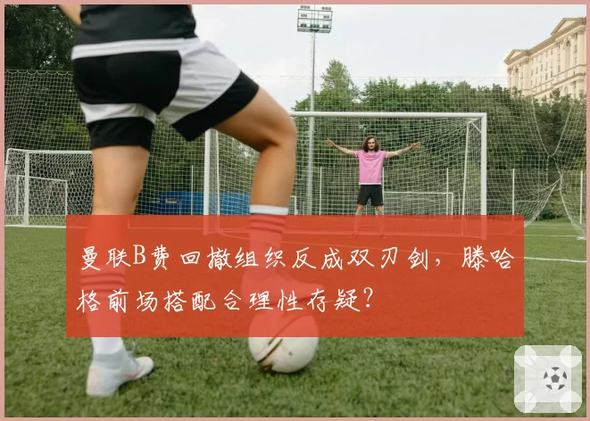 曼联B费回撤组织反成双刃剑，滕哈格前场搭配合理性存疑？