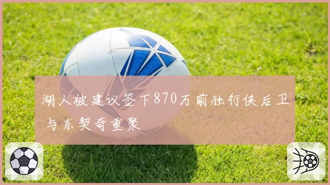湖人被建议签下870万前独行侠后卫 与东契奇重聚