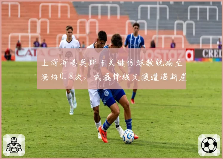 上海海港奥斯卡关键传球数锐减至场均0.8次，武磊锋线支援遭遇断崖式下滑