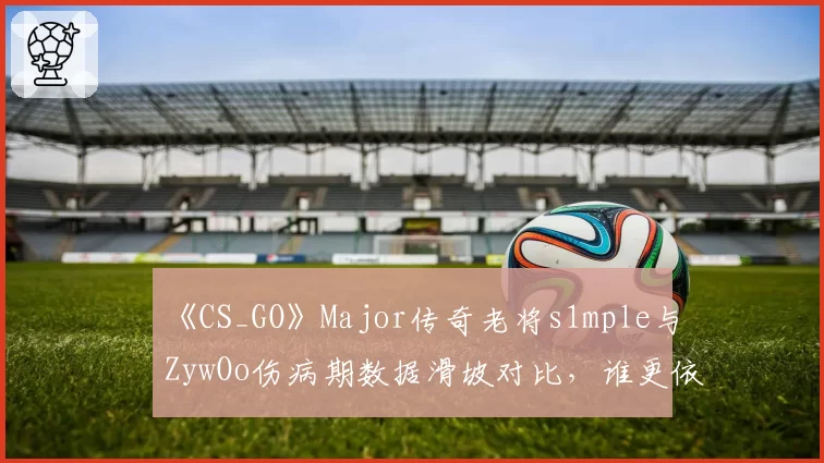 《CS_GO》Major传奇老将s1mple与ZywOo伤病期数据滑坡对比，谁更依赖健康状态？