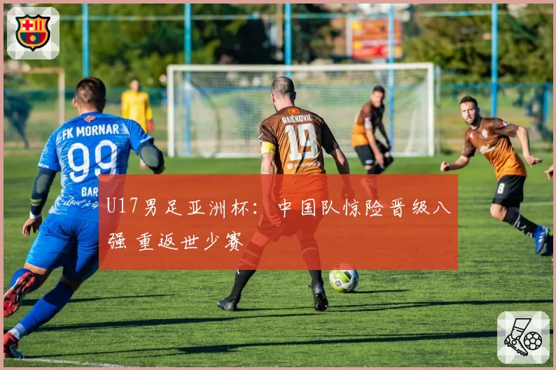 U17男足亚洲杯：中国队惊险晋级八强 重返世少赛