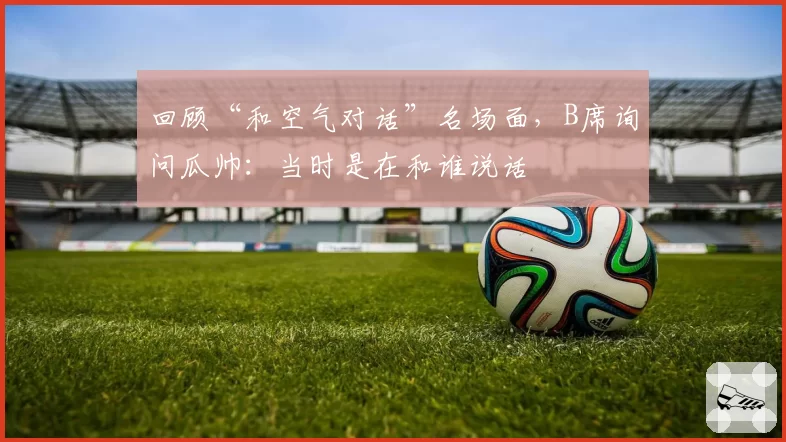回顾“和空气对话”名场面,B席询问瓜帅:当时是在和谁说话