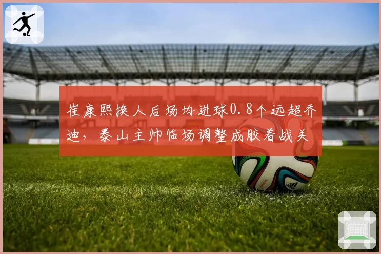 崔康熙换人后场均进球0.8个远超乔迪，泰山主帅临场调整成胶着战关键