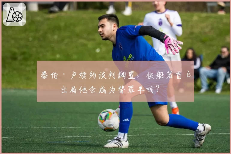 泰伦·卢续约谈判搁置，快船若首轮出局他会成为替罪羊吗？