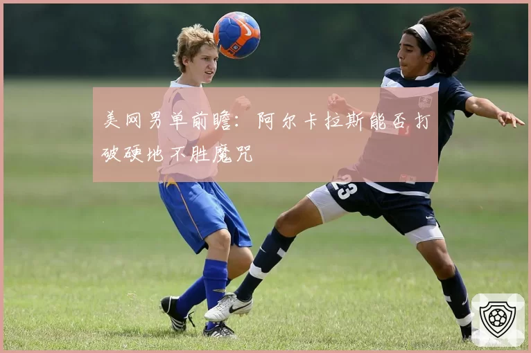 美网男单前瞻：阿尔卡拉斯能否打破硬地不胜魔咒
