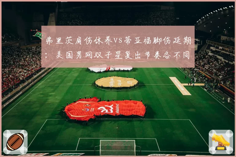 弗里茨肩伤休养vs蒂亚福脚伤延期:美国男网双子星复出节奏各不同