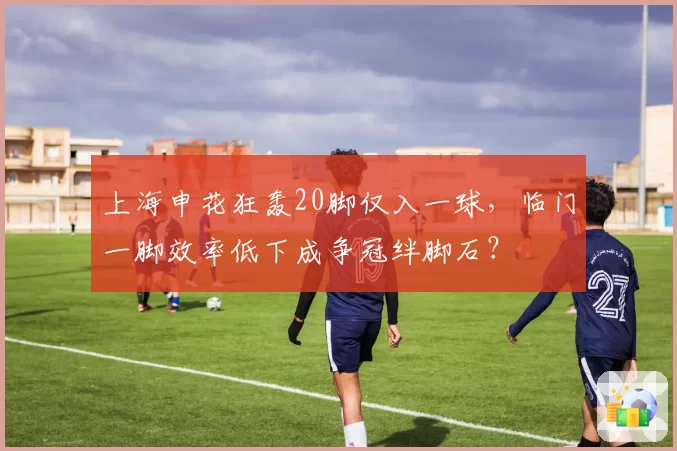 上海申花狂轰20脚仅入一球，临门一脚效率低下成争冠绊脚石？