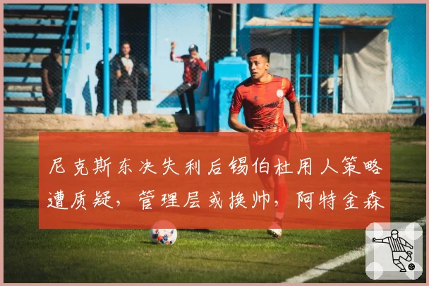 尼克斯东决失利后锡伯杜用人策略遭质疑，管理层或换帅，阿特金森成热门