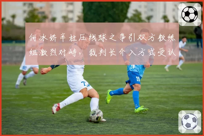 何冰娇辛杜压线球之争引双方教练组激烈对峙，裁判长介入方式受认可