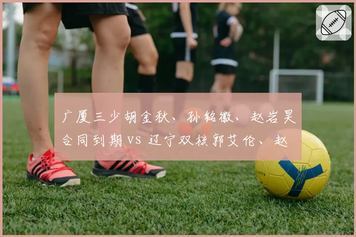 广厦三少胡金秋、孙铭徽、赵岩昊合同到期 vs 辽宁双核郭艾伦、赵继伟稳定续约，核心架构对比