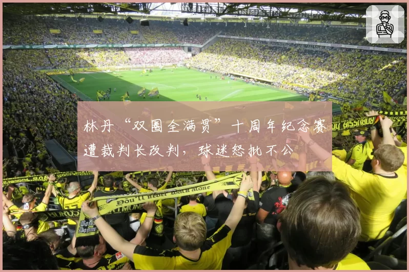 林丹“双圈全满贯”十周年纪念赛遭裁判长改判，球迷怒批不公