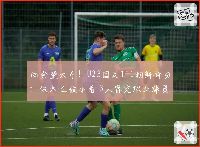 向余望太牛！U23国足1-1朝鲜评分：依木兰被小看 3人冒充职业球员