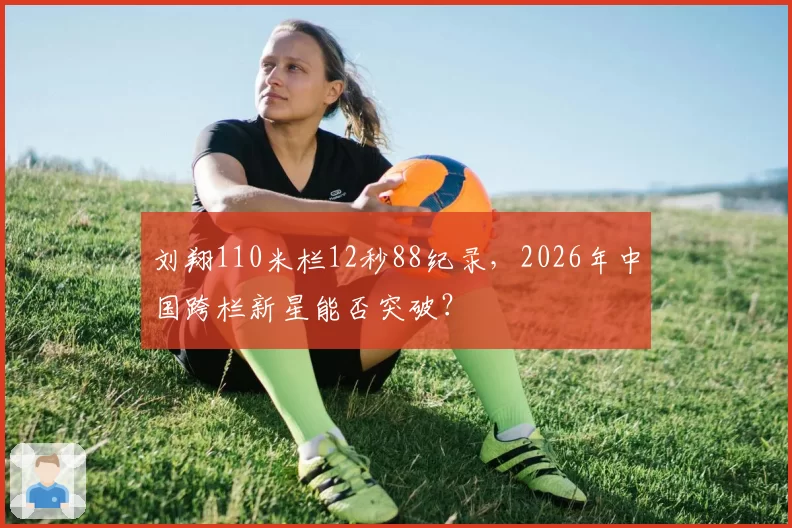 刘翔110米栏12秒88纪录，2026年中国跨栏新星能否突破？