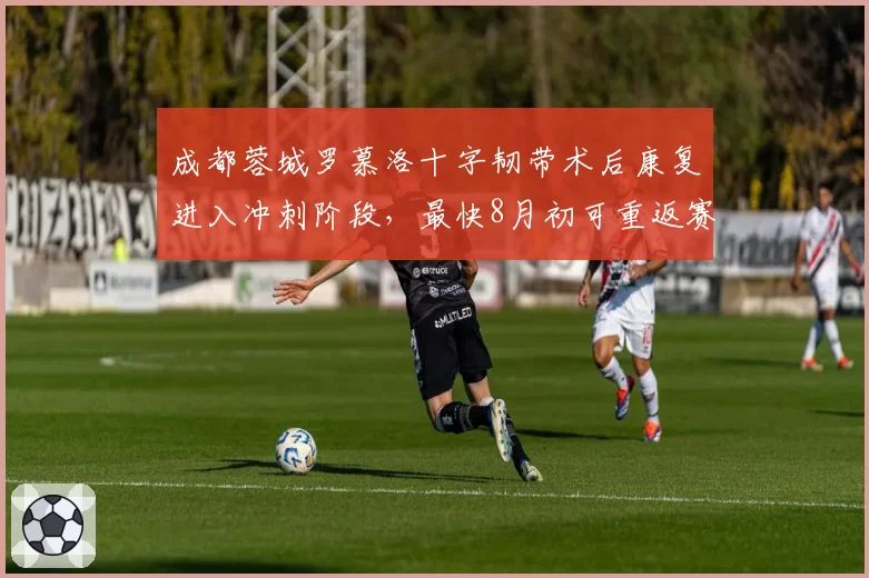 成都蓉城罗慕洛十字韧带术后康复进入冲刺阶段,最快8月初可重返赛场