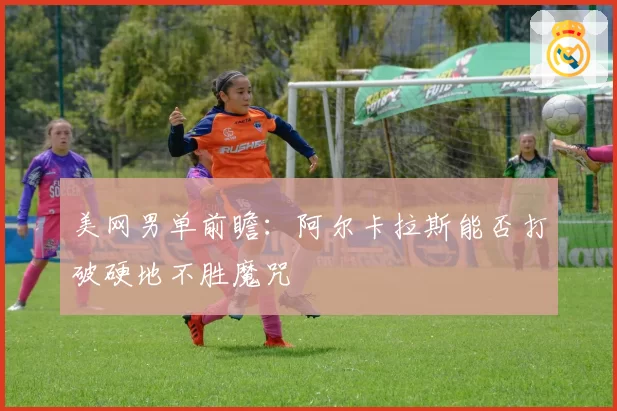 美网男单前瞻：阿尔卡拉斯能否打破硬地不胜魔咒