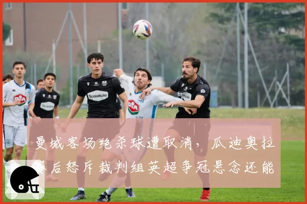 曼城客场绝杀球遭取消,瓜迪奥拉赛后怒斥裁判组英超争冠悬念还能否延续?