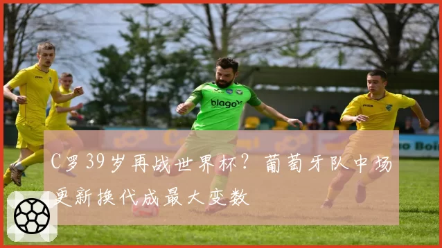 C罗39岁再战世界杯?葡萄牙队中场更新换代成最大变数