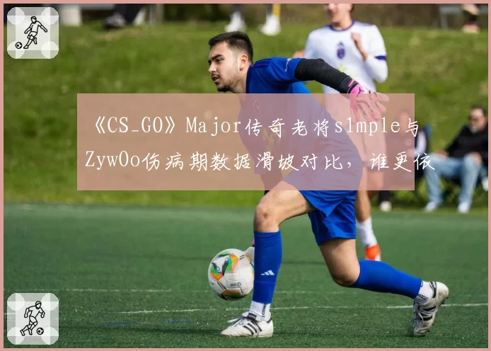 《CS_GO》Major传奇老将s1mple与ZywOo伤病期数据滑坡对比，谁更依赖健康状态？