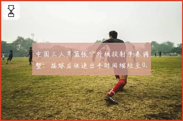 中国三人男篮张宁外线投射节奏调整：接球后快速出手时间缩短至0.4秒，奥运资格赛三分命中率升至45%