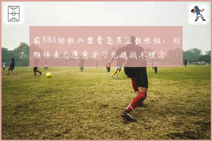 前NBA助教加盟青岛男篮教练组,刘维伟表态愿意学习先进战术理念