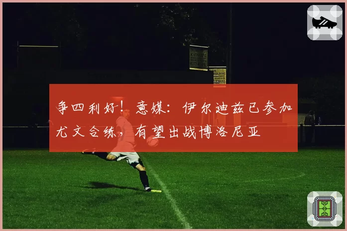 争四利好！意媒：伊尔迪兹已参加尤文合练，有望出战博洛尼亚