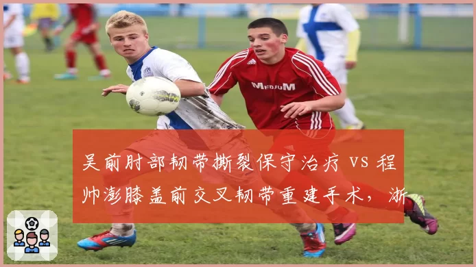 吴前肘部韧带撕裂保守治疗 vs 程帅澎膝盖前交叉韧带重建手术，浙江后卫线伤停周期差异