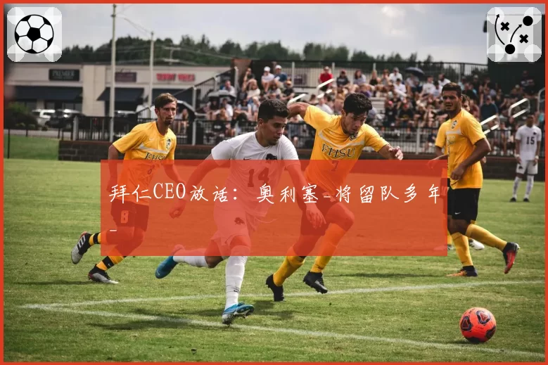 拜仁CEO放话:奥利塞_将留队多年_